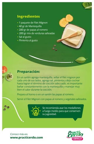Se recomienda asar los medallones
a fuego medio para que conserven
su jugosidad.
Preparación:
En un sartén agrega mantequilla, sellar el ﬁlet mignon por
cada uno de sus lados, agrega sal, pimienta y deja cocinar
hasta lograr el término de cocción adecuado, es importante
bañar constantemente con la mantequilla y manejar muy
bien el calor durante la cocción.
Prepara al horno o en un sartén las papas al romero.
Servir el Filet Mignon con papas al romero y vegetales salteados.
Ingredientes
• 1 paquete de Filet Mignon
• 40 gr de Mantequilla
• 200 gr de papas al romero
• 200 gr mix de verduras salteadas
• Sal al gusto
• Pimienta al gusto
www.practicerdo.com
Conoce más en:
 