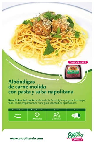 Beneficios del corte: elaborada de Pernil light que garantiza mayor
sabor en las preparaciones y una gran variedad de aplicaciones.
Albóndigas
de carne molida
con pasta y salsa napolitana
www.practicerdo.com
ENCUÉNTRALA ASÍ
Corte
30 minutos
Tiempo Preparación
2 personas
Porción
Método de Cocción
Sartén
 