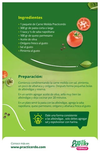 Preparación:
Comienza condimentando la carne molida con sal, pimienta,
un poco de albahaca y orégano. Después forma pequeñas bolas
de albóndigas y reserva.
En un sartén agregar aceite de oliva, sella muy bien las
albóndigas y deja cocinar por 20 minutos.
En un plato servir la pasta con las albóndigas, agrega la salsa
napolitana, queso parmesano, orégano y albahaca fresca al gusto.
Ingredientes
• 1 paquete de Carne Molida Practicerdo
• 300 gr de pasta corta o larga
• 1 taza y ½ de salsa napolitana
• 100 gr de queso parmesano
• Aceite de oliva
• Orégano fresco al gusto
• Sal al gusto
• Pimienta al gusto
Dale una forma consistente
a las albóndigas , solo debes agregar
sal y espolvorear con harina.
www.practicerdo.com
Conoce más en:
 