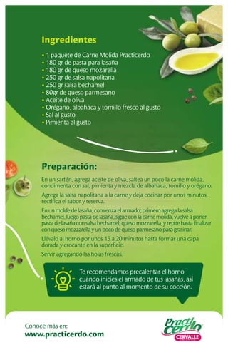 Preparación:
En un sartén, agrega aceite de oliva, saltea un poco la carne molida,
condimenta con sal, pimienta y mezcla de albahaca, tomillo y orégano.
Agrega la salsa napolitana a la carne y deja cocinar por unos minutos,
rectiﬁca el sabor y reserva.
En un molde de lasaña, comienza el armado; primero agrega la salsa
bechamel, luego pasta de lasaña, sigue con la carne molida, vuelve a poner
pasta de lasaña con salsa bechamel, queso mozzarella, y repite hasta ﬁnalizar
con queso mozzarella y un poco de queso parmesano para gratinar.
Llévalo al horno por unos 15 a 20 minutos hasta formar una capa
dorada y crocante en la superﬁcie.
Servir agregando las hojas frescas.
Ingredientes
• 1 paquete de Carne Molida Practicerdo
• 180 gr de pasta para lasaña
• 180 gr de queso mozarella
• 250 gr de salsa napolitana
• 250 gr salsa bechamel
• 80gr de queso parmesano
• Aceite de oliva
• Orégano, albahaca y tomillo fresco al gusto
• Sal al gusto
• Pimienta al gusto
Te recomendamos precalentar el horno
cuando inicies el armado de tus lasañas, así
estará al punto al momento de su cocción.
www.practicerdo.com
Conoce más en:
 