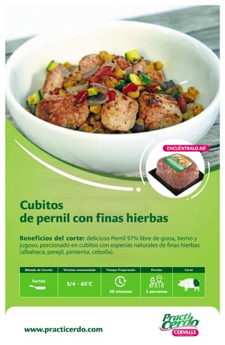 www.practicerdo.com
Beneficios del corte: delicioso Pernil 97% libre de grasa, tierno y
jugoso, porcionado en cubitos con especias naturales de finas hierbas
(albahaca, perejil, pimienta, cebolla).
Cubitos
de pernil con finas hierbas
ENCUÉNTRALO ASÍ
Corte
30 minutos
Tiempo Preparación
2 personas
Porción
Término recomendado
3/4 - 65ºC
Método de Cocción
Sartén
 