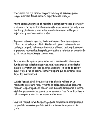 aderézalas con ajo picado, orégano molido y el sazón en polvo.
Luego, estíralas todas sobre tu superficie de trabajo.
Ahora coloca una loncha de tocineta o jamón sobre cada pechuga y
encima una de queso. Enrollas con cuidado para que no se salgan las
lonchas y pincha cada uno de los enrollados con un palillo para
sujetarlos y mantenerlos cerrados.
Coge un recipiente aparte y bate los huevos. En otro recipiente,
coloca un poco de pan rallado. Hecho esto, pasa cada uno de las
pechugas de pollo rellenas primero por el huevo batido y luego por
el pan para rebozarlas. Después, pon aceite a calentar en una sartén
y fríe todas las pechugas cordon blue.
En otra sartén aparte, pon a calentar la mantequilla. Cuando se
funda, agrega la leche evaporada, también conocida como leche
clavel o carnation, un poco de agua, un cubito de caldo de pollo y
queso y deja que se cocine. Remuévelo para que se integren bien
todos los ingredientes.
Cuando la salsa esté lista, coloca todo el pollo relleno en un
recipiente apto para horno y vierte la salsa sobre ellas. Deberás
hornear las pechugas a la cordon blue durante 30 minutos a 170ºC.
Vigílalas para que no se queme, puesto que en función de la potencia
del horno puede que tarden menos en hacerse.
Una vez hechas, sirve tus pechugas a la cordon bleu acompañadas
de puré de manzana, puré de patatas o la ensalada que más te
guste.
 
