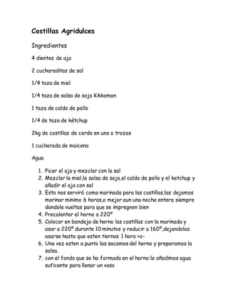 Costillas Agridulces
Ingredientes
4 dientes de ajo
2 cucharaditas de sal
1/4 taza de miel
1/4 taza de salsa de soja Kikkoman
1 taza de caldo de pollo
1/4 de taza de kétchup
2kg de costillas de cerdo en uno o trozos
1 cucharada de maicena
Agua
1. Picar el ajo y mezclar con la sal
2. Mezclar la miel,la salsa de soja,el caldo de pollo y el ketchup y
añadir el ajo con sal
3. Esto nos servirá como marinada para las costillas,las dejamos
marinar minimo 6 horas,o mejor aun una noche entera siempre
dandole vueltas para que se impregnen bien
4. Precalentar el horno a 220º
5. Colocar en bandeja de horno las costillas con la marinada y
asar a 220º durante 10 minutos y reducir a 160º,dejandolas
asarse hasta que esten tiernas 1 hora +o-
6. Una vez esten a punto las sacamos del horno y preparamos la
salsa.
7. con el fondo que se ha formado en el horno:le añadimos agua
suficente para llenar un vaso
 