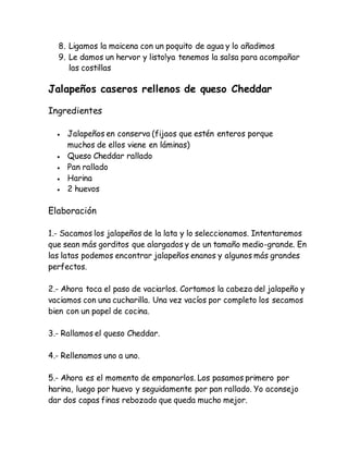 8. Ligamos la maicena con un poquito de agua y lo añadimos
9. Le damos un hervor y listo!ya tenemos la salsa para acompañar
las costillas
Jalapeños caseros rellenos de queso Cheddar
Ingredientes
 Jalapeños en conserva (fijaos que estén enteros porque
muchos de ellos viene en láminas)
 Queso Cheddar rallado
 Pan rallado
 Harina
 2 huevos
Elaboración
1.- Sacamos los jalapeños de la lata y lo seleccionamos. Intentaremos
que sean más gorditos que alargados y de un tamaño medio-grande. En
las latas podemos encontrar jalapeños enanos y algunos más grandes
perfectos.
2.- Ahora toca el paso de vaciarlos. Cortamos la cabeza del jalapeño y
vaciamos con una cucharilla. Una vez vacíos por completo los secamos
bien con un papel de cocina.
3.- Rallamos el queso Cheddar.
4.- Rellenamos uno a uno.
5.- Ahora es el momento de empanarlos. Los pasamos primero por
harina, luego por huevo y seguidamente por pan rallado. Yo aconsejo
dar dos capas finas rebozado que queda mucho mejor.
 