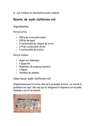 6.- Los freímos en abundante aceite caliente.
Receta de sushi California roll
Ingredientes
Para el arroz
 300 g de arroz para sushi
 350 ml de agua
 2 cucharadas de vinagre de arroz
 1/4 de cucharadita de sal
 1 cucharadita de azúcar
Para el relleno
 Algas nori (láminas)
 1 aguacate
 10 palitos de cangrejo (surimi)
 1 Pepino
 Semillas de sésamo
Cómo hacer sushi California roll
Empezaremos por el arroz. Eso es lo principal al inicio. La receta la
podemos ver aquí. Una vez que lo tengamos lo tapamos con un paño
húmedo y así no se secará.
 