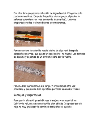 Por otro lado preparamos el resto de ingredientes. El aguacate lo
cortamos en tiras. Después los palitos de cangrejo, el pepino lo
pelamos y partimos en tiras (quitando las semillas). Una vez
preparados todos los ingredientes continuaremos.
Ponemos sobre la esterilla media lámina de alga nori. Después
colocamos el arroz, que quede un poco suelto, no mucho. Las semillas
de sésamo y cogemos de un extremo para dar la vuelta.
Ponemos los ingredientes a lo largo. Y enrrollamos. Una vez
enrollado y que quede bien apretado partimos en unos 6 trozos.
Consejos y sugerencias
Para partir el sushi, ya sabéis que lo mejor, y en especial los
California roll, mojamos un cuchillo bien afilado (y a poder ser de
hoja no muy gruesa) y lo partimos deslizando el cuchillo.
 