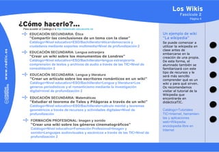 Los Wikis
                                                                                            Fascículo 2
                                                                                                   Página 4

¿Cómo hacerlo?…
 Para acceder al Catálogo ir a http://didacticatic.educacontic.es

      EDUCACIÓN SECUNDARIA: Ética                                                Un ejemplo de wiki
      “Compartir las conclusiones de un tema con la clase”                       “La wikipedia”
      Catálogo>Nivel educativo>ESO/Bachillerato>ética>democracia y               Se puede comenzar a
      ciudadanía mediante soportes multimedia>Nivel de profundización 2          utilizar la wikipedia en
                                                                                 clase antes de
      EDUCACIÓN SECUNDARIA: Lengua extranjera                                    embarcarse en la
      “Crear un wiki sobre los monumentos de Londres”                            creación de una propia.
      Catálogo>Nivel educativo>ESO/Bachillerato>lengua extranjera>la             De esta forma, el
      comprensión de textos y archivos de audio a través de las TIC>Nivel de     alumnado también se
      consolidación 2                                                            familiarizará con este
                                                                                 tipo de recursos y le
      EDUCACIÓN SECUNDARIA: Lengua y literatura                                  será más sencillo
      “Crear un artículo sobre los escritores románticos en un wiki”             comprender qué es un
      Catálogo>Nivel educativo>ESO/Bachillerato>Lengua y literatura>Los          wiki y para qué sirven.
      géneros periodísticos y el romanticismo mediante la investigación          Os recomendamos
      digital>nivel de profundización 2                                          visitar el tutorial de la
                                                                                 Wikipedia que
      EDUCACIÓN SECUNDARIA: Matemáticas                                          encontrarás en
      “Estudiar el teorema de Tales y Pitágoras a través de un wiki”             didácticaTIC.
      Catálogo>Nivel educativo>ESO/Bachillerato>cálculo mental y teoremas
      geométricos a través de recursos y actividades digitales>Nivel de          Catálogo>Tutoriales
      profundización                                                             TIC>Internet, herramien-
                                                                                 tas y aplicaciones
       FORMACIÓN PROFESIONAL: Imagen y sonido                                    web>Wikipedia:
       “Crear una wiki sobre los géneros cinematográficos”                       enciclopedia libre en
       Catálogo>Nivel educativo>Formación Profesional>Imagen y                   Internet
       sonido>Lenguajes audiovisuales y escénicos a través de las TIC>Nivel de
       profundización 2
 