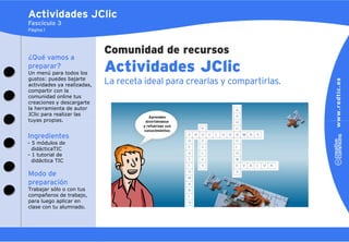 Actividades JClic
Fascículo 3
Página 1



                             Comunidad de recursos
¿Qué vamos a
preparar?
Un menú para todos los
                             Actividades JClic
gustos: puedes bajarte
actividades ya realizadas,   La receta ideal para crearlas y compartirlas.
compartir con la
comunidad online tus
creaciones y descargarte
la herramienta de autor
JClic para realizar las
tuyas propias.


Ingredientes
- 5 módulos de
  didácticaTIC
- 1 tutorial de
  didáctica TIC

Modo de
preparación
Trabajar sólo o con tus
compañeros de trabajo,
para luego aplicar en
clase con tu alumnado.
 