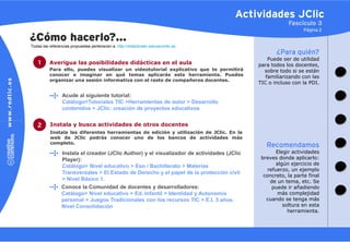 Actividades JClic
                                                                                                         Fascículo 3
                                                                                                                Página 2

¿Cómo hacerlo?…
Todas las referencias propuestas pertenecen a: http://didacticatic.educacontic.es
                                                                                                    ¿Para quién?
                                                                                                 Puede ser de utilidad
    1     Averigua las posibilidades didácticas en el aula                                   para todos los docentes,
          Para ello, puedes visualizar un videotutorial explicativo que te permitirá           sobre todo si se están
          conocer e imaginar en qué temas aplicarás esta herramienta. Puedes                    familiarizando con las
          organizar una sesión informativa con el resto de compañeros docentes.
                                                                                             TIC o incluso con la PDI.

                 Acude al siguiente tutorial:
                 Catálogo>Tutoriales TIC >Herramientas de autor > Desarrollo
                 contenidos > JClic: creación de proyectos educativos


   2      Instala y busca actividades de otros docentes
          Instala las diferentes herramientas de edición y utilización de JClic. En la
          web de JClic podrás conocer uno de los bancos de actividades más
          completo.
                                                                                                Recomendamos
                 Instala el creador (JClic Author) y el visualizador de actividades (JClic           Elegir actividades
                 Player):                                                                     breves donde aplicarlo:
                 Catálogo> Nivel educativo > Eso / Bachillerato > Materias                          algún ejercicio de
                                                                                                 refuerzo, un ejemplo
                 Transversales > El Estado de Derecho y el papel de la protección civil
                                                                                               concreto, la parte final
                 > Nivel Básico 1.                                                                de un tema, etc. Se
                 Conoce la Comunidad de docentes y desarrolladores:                                puede ir añadiendo
                 Catálogo> Nivel educativo > Ed. Infantil > Identidad y Autonomía                    más complejidad
                 personal > Juegos Tradicionales con los recursos TIC > E.I. 3 años.            cuando se tenga más
                 Nivel Consolidación                                                                    soltura en esta
                                                                                                          herramienta.
 