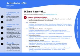 Actividades JClic
Fascículo 3
Página 3




Experimenta con
                            ¿Cómo hacerlo?…
                            Todas las referencias propuestas pertenecen a: http://didacticatic.educacontic.es
la PDI
Prueba a hacer en ella
las actividades con tus       3      Crea tus propias actividades
alumn@s, les                         Como ya sabes, hay 7 actividades tipo en JClic. Elige la que mejor se adapta
encantará.                           a tu contenido y metodología de enseñanza.

                                        Act. de Texto:
Evalúa con JClic                        Catálogo> Nivel educativo > Eso / Bachillerato > Materias Transversales >
                                        Las relaciones léxicas y la oración subordinada a través de las TIC > Nivel
Report                                  Básico 2.
Esta herramienta tiene
                                        Act. de Memoria, Puzzles y Crucigramas:
una opción de
seguimiento del progreso                Catálogo> Nivel educativo > Infantil > Conocimiento del entorno >
de cada usuario en la                   Prácticas lúdicas para aprender a cuidar el entorno natural a través de
actividad. Es interesante               actividades digitales > E.I. 3, 4 y 5 años. Nivel Consolidación
hacer gráficas, medias,                 Act. de Exploración:
etc. para conocer el                    Catálogo> Nivel educativo > Eso / Bachillerato > Materias Transversales >
progreso de tus alumnos.                El Estado de Derecho y el papel de la protección civil > Nivel Básico 2
                                        Act. de Respuesta escrita:
                                        Catálogo> Nivel educativo > Primaria > Matemáticas >
Recuerda:                               Los números naturales y las magnitudes y su medida a través de
Si haces una actividad                  actividades digitales y multimedia > 3er ciclo Nivel Consolidación
con JClic, no olvides                   Act. de Asociación:
subirla a la comunidad
                                        Catálogo> Nivel educativo > Infantil > Identidad y autonomía Personal >
online y compartirla así
con todos los docentes.
                                        Juegos Tradicionales con los recursos TIC > E.I. 3 años. Nivel
                                        Consolidación
 