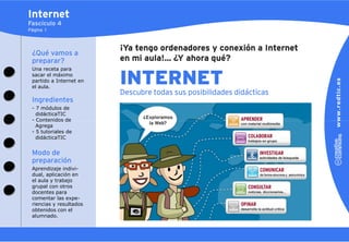 Internet
Fascículo 4
Página 1



                         ¡Ya tengo ordenadores y conexión a Internet
 ¿Qué vamos a
 preparar?               en mi aula!... ¿Y ahora qué?
 Una receta para
 sacar el máximo
 partido a Internet en
 el aula.
                         INTERNET
                         Descubre todas sus posibilidades didácticas
 Ingredientes
 - 7 módulos de
   didácticaTIC
 - Contenidos de
   Agrega
 - 5 tutoriales de
   didácticaTIC


 Modo de
 preparación
 Aprendizaje indivi-
 dual, aplicación en
 el aula y trabajo
 grupal con otros
 docentes para
 comentar las expe-
 riencias y resultados
 obtenidos con el
 alumnado.
 