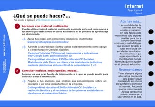 Internet
                                                                                                        Fascículo 4
                                                                                                              Página 2
¿Qué se puede hacer?…
Para acceder al Catálogo ir a http://didacticatic.educacontic.es
                                                                                                Aún hay más…
          Aprender con material multimedia                                                       Las posibilidades de
    1                                                                                               Internet son muy
           Puedes utilizar todo el material multimedia existente en la red como apoyo a
                                                                                                  amplias y variadas.
           los temas que estés dando en clase. Facilitarás así el proceso de aprendizaje
           en el alumnado.
                                                                                                  En este fascículo te
                                                                                           mostramos sólo algunas
                 Apoya tus clases con contenidos educativos multimedia:                            de ellas para dar a
                                                                                                   conocer diferentes
                 www.proyectoagrega.es/contenidos/
                                                                                           opciones y metodologías
                  Aprende a usar Google Earth y aplica esta herramienta como apoyo            que pueden llevarse a
                  a la enseñanza de Ciencias Sociales.                                            cabo en el aula con
                                                                                              excelentes resultados.
                  Catálogo>Tutoriales TIC>Internet, herramientas y aplicaciones                  Te animamos a que
                  web>Google Earth: geolocalización 3D                                           sigas aprendiendo e
                  Catálogo>Nivel educativo> ESO/Bachillerato>CC.Sociales>                       investigando nuevas
                  Movimientos de la Tierra, su relieve y los movimientos tectónicos         fórmulas que te ayuden
                  mediante plataformas virtuales>Nivel de consolidación 1 y 2              en el proceso educativo.


   2      Consultar noticias, enciclopedias, mapas…                                            Recomendamos
           Internet es una gran fuente de información a la que se puede acudir para           Tener siempre alguna
           consultar datos e información.                                                     alternativa preparada
                                                                                                  para poder seguir
                 Propón a tus alumnos que amplíen sus conocimientos sobre un                  trabajando en el caso
                 concepto o un tema consultando en la wikipedia.                            de que falle la conexión
                 Catálogo>Nivel educativo>ESO/Bachillerato>CC.Sociales>La                      a Internet. Recuerda
                                                                                              que los materiales de
                 revolución Neolítica y el nacimiento de las primeras sociedades en
                                                                                                 Agrega también se
                 plataformas virtuales>Nivel básico                                             pueden descargar y
                                                                                             usar offline en el aula.
 
