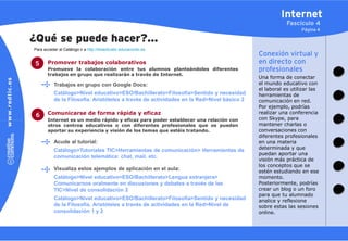 Internet
                                                                                                       Fascículo 4
                                                                                                             Página 4

¿Qué se puede hacer?…
Para acceder al Catálogo ir a http://didacticatic.educacontic.es
                                                                                           Conexión virtual y
5      Promover trabajos colaborativos                                                     en directo con
       Promueve la colaboración entre tus alumnos planteándoles diferentes                 profesionales
       trabajos en grupo que realizarán a través de Internet.
                                                                                           Una forma de conectar
           Trabajos en grupo con Google Docs:                                              el mundo educativo con
                                                                                           el laboral es utilizar las
           Catálogo>Nivel educativo>ESO/Bachillerato>Filosofía>Sentido y necesidad         herramientas de
           de la Filosofía. Aristóteles a través de actividades en la Red>Nivel básico 2   comunicación en red.
                                                                                           Por ejemplo, podrías
       Comunicarse de forma rápida y eficaz                                                realizar una conferencia
6                                                                                          con Skype, para
       Internet es un medio rápido y eficaz para poder establecer una relación con
       otros centros educativos o con diferentes profesionales que os puedan               mantener charlas o
       aportar su experiencia y visión de los temas que estéis tratando.                   conversaciones con
                                                                                           diferentes profesionales
           Acude al tutorial:                                                              en una materia
           Catálogo>Tutoriales TIC>Herramientas de comunicación> Herramientas de           determinada y que
                                                                                           puedan aportar una
           comunicación telemática: chat, mail, etc.
                                                                                           visión más práctica de
                                                                                           los conceptos que se
           Visualiza estos ejemplos de aplicación en el aula:                              estén estudiando en ese
           Catálogo>Nivel educativo>ESO/Bachillerato>Lengua extranjera>                    momento.
           Comunicarnos oralmente en discusiones y debates a través de las                 Posteriormente, podrías
           TIC>Nivel de consolidación 2                                                    crear un blog o un foro
                                                                                           para que tu alumnado
           Catálogo>Nivel educativo>ESO/Bachillerato>Filosofía>Sentido y necesidad         analice y reflexione
           de la Filosofía. Aristóteles a través de actividades en la Red>Nivel de         sobre estas las sesiones
           consolidación 1 y 2                                                             online.
 