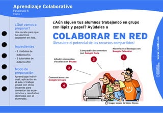 Aprendizaje Colaborativo
Fascículo 5
Página 1



                            ¿Aún siguen tus alumnos trabajando en grupo
 ¿Qué vamos a
 preparar?                  con lápiz y papel? Ayúdales a
 Una receta para que
 tus alumnos
 colaboren en Red.          COLABORAR EN RED
                            ¡Descubre el potencial de los recursos compartidos!
 Ingredientes
                                                                              Planificar el trabajo con
 - 2 módulos de                                    Compartir documentos       Google Calendar
                                                   con Google Docs
   didácticaTIC
 - 5 tutoriales de           Añadir elementos
                                                                                        1
                                                            2
   didácticaTIC              visuales con Picasa


 Modo de                                3
 preparación
 Aprendizaje indivi-     Comunicarse con
 dual, aplicación en     Google Groups
 el aula y trabajo
 grupal con otros                   4
 docentes para
 comentar las expe-
 riencias y resultados
 obtenidos con el
 alumnado.
                                                                          Imagen tomada de Néstor Alonso
 