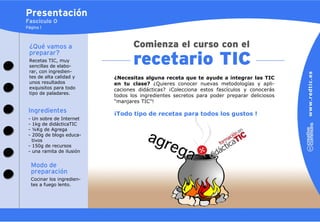 Presentación
Fascículo 0
Página 1



 ¿Qué vamos a
 preparar?
 Recetas TIC, muy
 sencillas de elabo-
 rar, con ingredien-
 tes de alta calidad y        ¿Necesitas alguna receta que te ayude a integrar las TIC
 unos resultados              en tu clase? ¿Quieres conocer nuevas metodologías y apli-
 exquisitos para todo         caciones didácticas? ¡Colecciona estos fascículos y conocerás
 tipo de paladares.
                              todos los ingredientes secretos para poder preparar deliciosos
                              “manjares TIC”!
 Ingredientes                 ¡Todo tipo de recetas para todos los gustos !
 - Un sobre de Internet
 - 1kg de didácticaTIC
 - ¼Kg de Agrega
 - 200g de blogs educa-
   tivos
 - 150g de recursos
 - una ramita de ilusión


     Modo de
     preparación
     Cocinar los ingredien-
     tes a fuego lento.
 