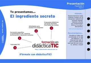 Presentación
                                                                                      Fascículo 0
                                                                                             Página 2


Te presentamos…                                                                       Además…
El ingrediente secreto                                                      Espolvorearemos todas
                                                                            nuestras recetas con el
                                                                            estupendo material del
                                                                                  proyecto Agrega.
                                                   Propuestas didácticas          ¿Quieres conocer
                                                   con guías docentes           sus componentes?
                                                   Para todos los niveles        Entra en su web y
                           Actividades para                                           descúbrelos.
                           evaluar tus progresos
                                                             1               www.proyectoagrega.es

                                      2
Formación específica
a coordinadores TIC, asesores                                               Recomendamos…
de formación y educación inclusiva                                            Visualiza el vídeo que
                                                                             encontrarás en la web
             3                                                                    de didáctica y TIC
                                                                                ¡Descubrirás todo lo
                                                                               que te puede ofrecer
                                                                            esta web de una mane-
Tutoriales TIC                                                                   ra amena y visual!

      4
                                     http://didacticatic.educacontic.es



             ¡Fórmate con didácticaTIC!
 