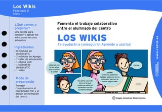 Los Wikis
Fascículo 2
Página 1




 ¿Qué vamos a                          Fomenta el trabajo colaborativo
 preparar?                             entre el alumnado del centro
 Una receta para
 conocer y aplicar los
 wikis como recurso
 educativo                             LOS WIKIS
                                       Te ayudarán a conseguirlo ¡Aprende a usarlos!
                                          ayudará
 Ingredientes
 - 8 módulos de
   didácticaTIC
 - 2 módulos de Agrega
 - 1 taller de educacontic
 - 1 página web
 - 1 tutorial de             ¿Qué es eso                                                                  Eso es…
   didácticaTIC               de los wikis
 - 1 vídeo                   que ha dicho
                               el profe?                                        ¡Anda!
                                                                          Entonces podemos
                                                                       trabajar cada uno en su
  Modo de                                                                ordenador pero en la
                                                   Es como una web
  preparación                                        pero en la que
                                                                          misma página web

  Trabajar                                         podemos editar el
                                                   contenido los dos
  conjuntamente el
                                                    al mismo tiempo
  coordinador TIC y el
  asesor de formación
  del centro.
                                                                                         Imagen tomada de Néstor Alonso
 