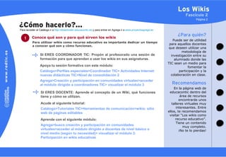 Los Wikis
                                                                                                                                  Fascículo 2
                                                                                                                                         Página 2

¿Cómo hacerlo?…
Para acceder al Catálogo ir a http://didacticatic.educacontic.es y para entrar en Agrega ir a www.proyectoagrega.es

          Conoce qué son y para qué sirven los wikis
                                                                                                                            ¿Para quién?
   1                                                                                                                     Puede ser de utilidad
          Para utilizar wikis como recurso educativo es importante dedicar un tiempo
                                                                                                                       para aquellos docentes
          a conocer qué son y cómo funcionan.
                                                                                                                       que deseen utilizar una
                                                                                                                               metodología de
                 SI ERES COORDINADOR TIC: Propón al profesorado una sesión de                                           investigación entre su
                 formación para que aprendan a usar los wikis en sus asignaturas.                                         alumnado donde las
                                                                                                                      TIC sean un medio para
                 Apoya tu sesión formativa con este módulo:                                                                        fomentar la
                 Catálogo>Perfiles especiales>Coordinador TIC> Actividades Internet:                                         participación y la
                 nuevas didácticas TIC>Nivel de consolidación 2                                                         colaboración en clase.
                 Agrega>Creación y participación en comunidades virtuales>acceder
                 al módulo dirigido a coordinadores TIC> visualizar el módulo 3                                         Recomendamos
                                                                                                                           En la página web de
                 SI ERES DOCENTE: Aprende el concepto de un Wiki, qué funciones                                        educacontic dentro del
                 tiene y cómo se utilizan.                                                                                     área de recursos
                                                                                                                              encontrarás unos
                 Acude al siguiente tutorial:                                                                            talleres virtuales muy
                 Catálogo>Tutoriales TIC>Herramientas de comunicación>wikis: sitio                                          interesantes. Entre
                 web de páginas editables                                                                             ellos, te recomendamos
                                                                                                                       visitar “Los wikis como
                 Aprende con el siguiente módulo:                                                                           recurso educativo”.
                                                                                                                            Tiene un contenido
                 Agrega>busca creación y participación en comunidades
                                                                                                                                 muy completo.
                 virtuales>acceder al módulo dirigido a docentes de nivel básico o                                            ¡No te lo pierdas!
                 nivel medio (según tu necesidad)> visualizar el módulo 3:
                 Participación en wikis educativas
 