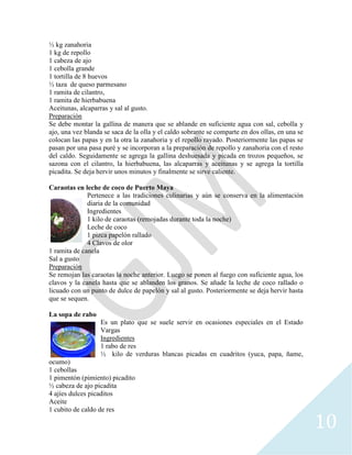 10
½ kg zanahoria
1 kg de repollo
1 cabeza de ajo
1 cebolla grande
1 tortilla de 8 huevos
½ taza de queso parmesano
1 ramita de cilantro,
1 ramita de hierbabuena
Aceitunas, alcaparras y sal al gusto.
Preparación
Se debe montar la gallina de manera que se ablande en suficiente agua con sal, cebolla y
ajo, una vez blanda se saca de la olla y el caldo sobrante se comparte en dos ollas, en una se
colocan las papas y en la otra la zanahoria y el repollo rayado. Posteriormente las papas se
pasan por una pasa puré y se incorporan a la preparación de repollo y zanahoria con el resto
del caldo. Seguidamente se agrega la gallina deshuesada y picada en trozos pequeños, se
sazona con el cilantro, la hierbabuena, las alcaparras y aceitunas y se agrega la tortilla
picadita. Se deja hervir unos minutos y finalmente se sirve caliente.
Caraotas en leche de coco de Puerto Maya
Pertenece a las tradiciones culinarias y aún se conserva en la alimentación
diaria de la comunidad
Ingredientes
1 kilo de caraotas (remojadas durante toda la noche)
Leche de coco
1 pizca papelón rallado
4 Clavos de olor
1 ramita de canela
Sal a gusto
Preparación
Se remojan las caraotas la noche anterior. Luego se ponen al fuego con suficiente agua, los
clavos y la canela hasta que se ablanden los granos. Se añade la leche de coco rallado o
licuado con un punto de dulce de papelón y sal al gusto. Posteriormente se deja hervir hasta
que se sequen.
La sopa de rabo
Es un plato que se suele servir en ocasiones especiales en el Estado
Vargas
Ingredientes
1 rabo de res
½ kilo de verduras blancas picadas en cuadritos (yuca, papa, ñame,
ocumo)
1 cebollas
1 pimentón (pimiento) picadito
½ cabeza de ajo picadita
4 ajíes dulces picaditos
Aceite
1 cubito de caldo de res
 