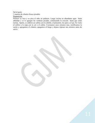 11
Sal al gusto
1 manojo de cilantro fresco picadito
Preparación
Primero se lava y se pica el rabo en pedazos. Luego cocina en abundante agua hasta
ablandar y se le agregan las verduras picadas, continuando la cocción hasta que están
tiernas. Aparte, se elabora un sofrito con la cebolla, el pimentón, los ajíes y el ajo. Se vierte
el sofrito a la sopa con la sal y el cubito. Cocinamos unos minutos mas, rectificamos la
sazón y agregamos el cilantro, apagamos el fuego y dejaos reposar nos minutos antes de
servir.
 