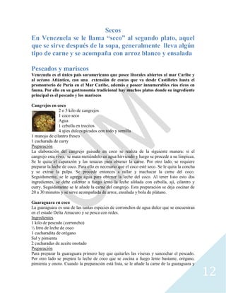 12
Secos
En Venezuela se le llama “seco” al segundo plato, aquel
que se sirve después de la sopa, generalmente lleva algún
tipo de carne y se acompaña con arroz blanco y ensalada
Pescados y mariscos
Venezuela es el único país suramericano que posee litorales abiertos al mar Caribe y
al océano Atlántico, con una extensión de costas que va desde Castilletes hasta el
promontorio de Paria en el Mar Caribe, además e poseer innumerables ríos ricos en
fauna. Por ello en su gastronomía tradicional hay muchos platos donde su ingrediente
principal es el pescado y los mariscos
Cangrejos en coco
2 o 3 kilo de cangrejos
1 coco seco
Agua
1 cebolla en trocitos
4 ajíes dulces picados con todo y semilla
1 manojo de cilantro fresco
1 cucharada de curry
Preparación
La elaboración del cangrejo guisado en coco se realiza de la siguiente manera: si el
cangrejo esta vivo, se mata metiéndolo en agua hirviendo y luego se procede a su limpieza.
Se le quita el caparazón y las tenazas para obtener la carne. Por otro lado, se requiere
preparar la leche de coco. Para ello es necesario que el coco esté seco. Se le quita la concha
y se extrae la pulpa. Se procede entonces a rallar y machacar la carne del coco.
Seguidamente, se le agrega agua para obtener la leche del coco. Al tener listo esto dos
ingredientes, se debe calentar a fuego lento la leche aliñada con cebolla, ají, cilantro y
curry. Seguidamente se le añade la carne del cangrejo. Esta preparación se deja cocinar de
20 a 30 minutos y se sirve acompañada de arroz, ensalada y bola de plátano.
Guaraguara en coco
La guaraguara es una de las tantas especies de corronchos de agua dulce que se encuentran
en el estado Delta Amacuro y se pesca con redes.
Ingredientes
1 kilo de pescado (corroncho)
½ litro de leche de coco
1 cucharadita de orégano
Sal y pimienta
2 cucharadas de aceite onotado
Preparación
Para preparar la guaraguara primero hay que quitarles las víseras y sancochar el pescado.
Por otro lado se prepara la leche de coco que se cocina a fuego lento bastante, orégano,
pimienta y onoto. Cuando la preparación está lista, se le añade la carne de la guaraguara y
 