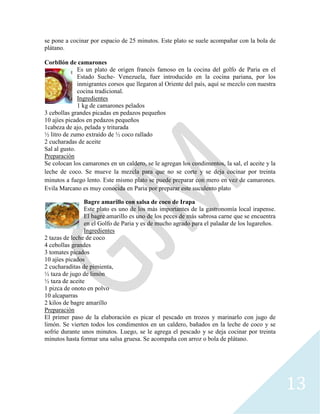 13
se pone a cocinar por espacio de 25 minutos. Este plato se suele acompañar con la bola de
plátano.
Corbllón de camarones
Es un plato de origen francés famoso en la cocina del golfo de Paria en el
Estado Suche- Venezuela, fuer introducido en la cocina pariana, por los
inmigrantes corsos que llegaron al Oriente del país, aquí se mezclo con nuestra
cocina tradicional.
Ingredientes
1 kg de camarones pelados
3 cebollas grandes picadas en pedazos pequeños
10 ajíes picados en pedazos pequeños
1cabeza de ajo, pelada y triturada
½ litro de zumo extraído de ½ coco rallado
2 cucharadas de aceite
Sal al gusto.
Preparación
Se colocan los camarones en un caldero, se le agregan los condimentos, la sal, el aceite y la
leche de coco. Se mueve la mezcla para que no se corte y se deja cocinar por treinta
minutos a fuego lento. Este mismo plato se puede preparar con mero en vez de camarones.
Evila Marcano es muy conocida en Paria por preparar este suculento plato
Bagre amarillo con salsa de coco de Irapa
Este plato es uno de los más importantes de la gastronomía local irapense.
El bagre amarillo es uno de los peces de más sabrosa carne que se encuentra
en el Golfo de Paria y es de mucho agrado para el paladar de los lugareños.
Ingredientes
2 tazas de leche de coco
4 cebollas grandes
3 tomates picados
10 ajíes picados
2 cucharaditas de pimienta,
½ taza de jugo de limón
½ taza de aceite
1 pizca de onoto en polvo
10 alcaparras
2 kilos de bagre amarillo
Preparación
El primer paso de la elaboración es picar el pescado en trozos y marinarlo con jugo de
limón. Se vierten todos los condimentos en un caldero, bañados en la leche de coco y se
sofríe durante unos minutos. Luego, se le agrega el pescado y se deja cocinar por treinta
minutos hasta formar una salsa gruesa. Se acompaña con arroz o bola de plátano.
 