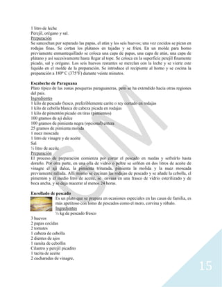 15
1 litro de leche
Perejil, orégano y sal.
Preparación
Se sancochan por separado las papas, el atún y los seis huevos; una vez cocidos se pican en
rodajas finas. Se cortan los plátanos en tajadas y se fríen. En un molde para horno
previamente enmantequillado se coloca una capa de papas, una capa de atún, una capa de
plátano y así sucesivamente hasta llegar al tope. Se coloca en la superficie perejil finamente
picado, sal y orégano. Los seis huevos restantes se mezclan con la leche y se vierte este
líquido en el molde de la preparación. Se introduce el recipiente al horno y se cocina la
preparación a 180º C (375°F) durante veinte minutos.
Escabeche de Paraguana
Plato típico de las zonas pesqueras paraguaneras, pero se ha extendido hacia otras regiones
del país.
Ingredientes
1 kilo de pescado fresco, preferiblemente carite o rey cortado en rodajas
1 kilo de cebolla blanca de cabeza picada en rodajas
1 kilo de pimentón picado en tiras (pimientos)
100 gramos de ají dulce
100 gramos de pimienta negra (opcional) entera
25 gramos de pimienta molida
1 nuez moscada
1 litro de vinagre y de aceite
Sal
½ litro de aceite
Preparación
El proceso de preparación comienza por cortar el pescado en ruedas y sofreírlo hasta
dorarlo. Por otra parte, en una olla de vidrio o peltre se sofríen en dos litros de aceite de
vinagre el ají dulce, la pimienta triturada, pimienta la molida y la nuez moscada
previamente rallada. Allí mismo se cocinan las rodajas de pescado y se añade la cebolla, el
pimentón y el medio litro de aceite, se envasa en una frasco de vidrio esterilizado y de
boca ancha, y se deja macerar al menos 24 horas.
Enrollado de pescado
Es un plato que se prepara en ocasiones especiales en las casas de familia, es
más apetitoso con lomo de pescados como el mero, corvina y róbalo.
Ingredientes
½ kg de pescado fresco
3 huevos
2 papas cocidas
2 tomates
1 cabeza de cebolla
2 dientes de ajos
1 ramita de cebollín
Cilantro y perejil picadito
1 tacita de aceite
2 cucharadas de vinagre,
 