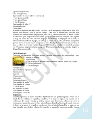 16
1 pimentón (pimiento)
1 ajo porro (puerro)
2 cucharadas de aliños (adobos completos)
¼ kilo queso amarillo
¼ kilo queso blanco
¼ kilo de jamón
3 cucharadas de salsa 57
3 de salsa inglesa.
Preparación
Se muele el lomo de pescado con las verduras y se le agrega una cucharada de salsa 57 y
otra de salsa inglesa, aliño y una de vinagre. Todo esto se amasa hasta que esté bien
uniforme, los tomates en trozos pequeños junto con la cebolla rebanadas, se ponen a hervir
en 2 tazas de agua, después se licua con los ajos y se sofríe en aceite, vinagre, salsa inglesa,
la 57 y los aliños. Se toma un trozo de papel de aluminio, se impregna con la salsa, se
introduce lo amasado en el papel, se estira y se cubre con la salsa, se rellena con jamón,
quesos, trozos de huevo cocido y un poco de masa. Se enrolla en un molde con dos tazas de
agua se coloca en el horno, cuando el agua esté hirviendo se introduce el enrollado y se deja
por 20 minutos, luego se voltea y se deja por 20 minutos más, luego se retira del fuego y se
deja enfriar para servirlo.
Paella de pescado
Es uno de los platos más típicos de la costa caribeña venezolana, rico en proteínas y muy
gustoso al paladar.
Ingredientes
½ kilo de pulpa de pescado como el róbalo, corvina, mero, lisa o bagre
¼ kilo de camarones
¼ kilo de almejas
6 cangrejos
3 cucharadas de pepitonas
3 calamares
1 cebolla
Cilantro y perejil
1 pimentón
1 trozo de ajoporro
2 cucharadas de aceite
2 cucharadas de vinagre
½ kilo de arroz
Sal, pimienta al gusto
2 cucharadas de aliños
Salsa inglesa y salsa 57
Preparación
Se corta el pescado en trozos pequeños. Aparte en una olla grande se pone a hervir con la
mitad de las verduras o vegetales, picaditos, 4 ½ tazas de agua y se sazona con 2
cucharadas de aceite, vinagre y aliños, cuando esta hirviendo, echamos el arroz y
continuamos la cocción como se hace habitualmente. Cuando el arroz está cocido pero aun
al dente, se le agrega el pescado y cuando está listo se baja de la candela, se tapa con una
paño húmedo, reservándolo caliente. En otra olla se guisan los cangrejos partidos en dos,
 