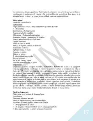 17
los camarones, almejas, pepitonas (berberechos), calamares con el resto de las verduras o
vegetales en el aceite, con el vinagre y las salsas, aliño, sal y pimienta. Este guiso se le
agrega al arroz ya listo y se revuelve con cuidado para que quede uniforme.
Mogo mogo
Es un rico caldo de coco.
Ingredientes
Bagre, corvina o lisa de 4 kilos de espinazo y cabeza de mero
½ kilo de arroz
2 cabezas de cebolla picaditas
1 rama de cebollín picadito
1 Pimentón y 3 ajíes dulces picaditos
1 rama de cilantro y otra de perejil picadito
1 trozo pequeño de ajo porro picadito
2 papas en trozos
1 kilo de yuca en trozos
1 trozo de auyama cortado en pedazos
1 zanahoria en trozos
1 plátano verde en trozos
1 ocumo en trozos
1 ñame en trozos
2 jojotos picados en ruedas
3 cocos grandes
Sal de ajo, curry y aliños
Pimienta y salsa inglesa al gusto
Preparación
El pescado se desala y se pica en trozos, reservándolo. Se rallan los cocos, se le agregan 6
tazas de agua caliente y se le saca el zumo o la leche. Se cuela y se coloca en una olla, se
hierve por 15 minutos con la papa, jojoto, plátanos, ocumo, ñame y yuca, al estar tiernas
las verduras incorporamos el arroz y cocinamos. Cuando estén cocidos se colocan los
demás ingredientes como los vegetales (cebolla, cebollín, pimentón, ají dulce, ajo porro) y
todos los aliños (especias y sal), se ponen a cocinar por 15 minutos más cuando todos los
ingredientes están cocidos y el caldo esté un poco espeso, se le introduce el pescado y se
deja hervir por 10 minutos más, es optativo si desea agregarle un ají picante. Dos minutos
antes de apagarlo, espolvoreamos con el cilantro y el perejil, y dejamos reposar tapado para
que los sabores se integren, servimos caliente. Si decide ponerle un ají picante y desea que
no sea muy fuerte, lávelo bien e introdúzcalo entero, después lo puede retirar.
Pasticho de pescado
Plato típico en el período de Semana Santa.
Ingredientes
2 kilos de filetes de pescado
1 kilo de papas cocidas y cortadas en rodajas
6 cebollas redondas grandes cortadas en rodajas
¼ kilo de pimentón en tiritas
½ kilo de queso rallado mezclado con ½ taza de pan rallado
½ kilo queso amarillo y jamón rebanados finamente
 