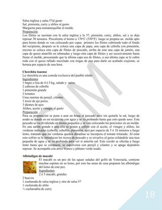18
Salsa inglesa y salsa 57al gusto
Sal, pimienta, curry y aliños al gusto
Margarita para enmantequillar el molde.
Preparación
Los filetes se sazonan con la salsa inglesa y la 57, pimienta, curry, aliños, sal y se deja
reposar 30 minutos. Precaliente el horno a 170°C (350°F) luego se prepara un molde apto
para horno donde se van colocando por capas primero los filetes cubriendo todo el fondo
del recipiente, después se le coloca una capa de papa, una capa de cebolla con pimentón,
encima se coloca otra capa de filetes de pescado, arriba de este una capa de jamón, una
capa de queso amarillo en rebanadas y luego otra capa de filetes y así sucesivamente hasta
llenar el molde, procurando que la última capa sea de filetes, a esa última capa se le cubre
toda con el queso rallado mezclado con migas de pan para darle un acabado crujiente, se
hornea por espacio de una hora.
Cherchita toaense
La cherchita es una comida exclusiva del pueblo isleño
Ingredientes
1 bagre o lisa de 4 ó 5 kg, salado y secos
2 cabezas de cebolla
1 pimentón grande
2 tomates
Unas ramitas de perejil, cilantro
1 trozo de ajo porro,
3 dientes de ajos
Aliños, aceite y vinagre al gusto
Preparación
Para su preparación se pone a asar en brasa el pescado seco sin quitarle la sal, luego de
asado se desala en un recipiente con agua y se va probando hasta que esto quede soso. Este
pescado se va dividiendo en trozos pequeños y se van colocando las porciones en un molde.
En una sartén grande o una olla se ponen a sofreír con el aceite, el vinagre y aliños, las
verduras indicadas (cebolla, cebollín, pimentón, ajo) por espacio de 5 ó 10 minutos a fuego
lento, tratando que las verduras queden doraditas se incorpora el tomate triturado. Al estar
esto sofrito se le introducen los trozos de pescado y se revuelve el guiso echándole una taza
pequeña de agua y se va probando para ver si amerita sal. Este cocido se efectúa a fuego
lento hasta que se compacte, se espolvorea con perejil y cilantro y se apaga dejándolo
reposar. Se acompaña con arroz blanco y plátano verde asado.
Albóndigas de macabí
El macabí es un pez de las aguas saladas del golfo de Venezuela, contiene
muchas espinas en su lomo, por esto las amas de casa preparan las albóndigas
del lomo de este pez.
Ingredientes
2 ó 3 macabí, grandes
2 huevos
1 cucharada de salsa inglesa y otra de salsa 57
1 cucharada de aliño
½ cucharadita de curry
 