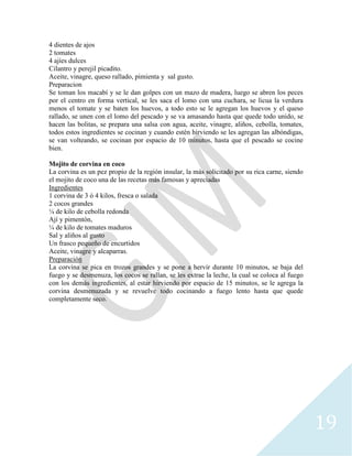 19
4 dientes de ajos
2 tomates
4 ajíes dulces
Cilantro y perejil picadito.
Aceite, vinagre, queso rallado, pimienta y sal gusto.
Preparacion
Se toman los macabí y se le dan golpes con un mazo de madera, luego se abren los peces
por el centro en forma vertical, se les saca el lomo con una cuchara, se licua la verdura
menos el tomate y se baten los huevos, a todo esto se le agregan los huevos y el queso
rallado, se unen con el lomo del pescado y se va amasando hasta que quede todo unido, se
hacen las bolitas, se prepara una salsa con agua, aceite, vinagre, aliños, cebolla, tomates,
todos estos ingredientes se cocinan y cuando estén hirviendo se les agregan las albóndigas,
se van volteando, se cocinan por espacio de 10 minutos, hasta que el pescado se cocine
bien.
Mojito de corvina en coco
La corvina es un pez propio de la región insular, la más solicitado por su rica carne, siendo
el mojito de coco una de las recetas más famosas y apreciadas
Ingredientes
1 corvina de 3 ó 4 kilos, fresca o salada
2 cocos grandes
¼ de kilo de cebolla redonda
Ají y pimentón,
¼ de kilo de tomates maduros
Sal y aliños al gusto
Un frasco pequeño de encurtidos
Aceite, vinagre y alcaparras.
Preparación
La corvina se pica en trozos grandes y se pone a hervir durante 10 minutos, se baja del
fuego y se desmenuza, los cocos se rallan, se les extrae la leche, la cual se coloca al fuego
con los demás ingredientes, al estar hirviendo por espacio de 15 minutos, se le agrega la
corvina desmenuzada y se revuelve todo cocinando a fuego lento hasta que quede
completamente seco.
 