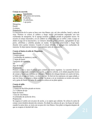 21
Conejo en cacerola
Ingredientes
500 gramos de tocineta,
8 cebollas
16 cebollines,
1 ajo porro
Margarina,
Perejil
4 conejos.
Preparación
La maceración de la carne se hace con vino blanco, ajo, sal, dos cebollas, laurel y salsa de
soya. Primero se coloca el caldero a fuego medio previamente engrasado con tres
cucharadas de margarina. Se le agrega tocineta y cebolla picada en pequeños trozos. Se
escurre el conejo macerado y en un caldero se coloca para que se sofría y dore. Luego se
añade el jugo de la maceración y se remueve durante quince minutos, agregándole un ajo
porro, cebollines y cebollas picadas en ruedas. Se continúa removiendo a fuego bajo
durante otros quince minutos. Cuando el conejo ablande, le agregan tres cucharadas de
maicena. Se deja reposar durante cinco minutos antes de consumirlo.
Conejo al limón al estilo de Magdaleno
Ingredientes
1 conejo grande
2 cucharadas de manteca y aceite
2 hojas de laurel
2 paquetes de espinacas
Sal
Jugo de limón.
Preparación
Primero se lava y seca el conejo para cortarlo en trozos regulares. La cacerola donde se
cocinará es engrasada con manteca y aceite, y una vez caliente, se le añade pequeños trozos
de conejo y laurel que deberán ser salteados. Después de rehogar durante un cuarto de hora,
se baña con el jugo de limón, y se deja cocinar. Se hierven las espinacas con agua salada, y
una vez listas, se escurren y dejan entibiar. Se pican y en un recipiente se rocían con aceite,
sal y gotas de limón. La carne de conejo se coloca en un plato aparte.
Conejo al ajillo
Ingredientes
1 conejo de dos kilos picado en trozos
2 o 3 cabezas de ajo
hojas de laurel
1 taza de vino blanco
4 cucharadas de aceite de oliva.
Preparación
Se engrasa el sartén con un poco de aceite, y se espera que caliente. Se coloca la carne de
conejo removiéndolo durante dos minutos. Se añade las cabezas de ajo y las hojas de laurel;
cuando la carne dore, se rocía con un poco de vino blanco. Este plato se degusta después de
que se evapore el alcohol del vino.
 