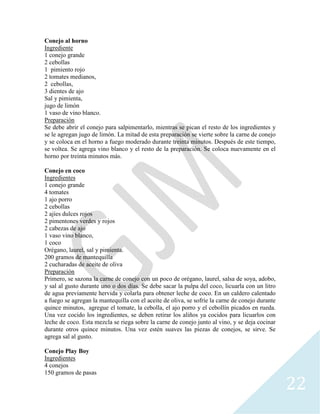 22
Conejo al horno
Ingrediente
1 conejo grande
2 cebollas
1 pimiento rojo
2 tomates medianos,
2 cebollas,
3 dientes de ajo
Sal y pimienta,
jugo de limón
1 vaso de vino blanco.
Preparación
Se debe abrir el conejo para salpimentarlo, mientras se pican el resto de los ingredientes y
se le agregan jugo de limón. La mitad de esta preparación se vierte sobre la carne de conejo
y se coloca en el horno a fuego moderado durante treinta minutos. Después de este tiempo,
se voltea. Se agrega vino blanco y el resto de la preparación. Se coloca nuevamente en el
horno por treinta minutos más.
Conejo en coco
Ingredientes
1 conejo grande
4 tomates
1 ajo porro
2 cebollas
2 ajíes dulces rojos
2 pimentones verdes y rojos
2 cabezas de ajo
1 vaso vino blanco,
1 coco
Orégano, laurel, sal y pimienta.
200 gramos de mantequilla
2 cucharadas de aceite de oliva
Preparación
Primero, se sazona la carne de conejo con un poco de orégano, laurel, salsa de soya, adobo,
y sal al gusto durante uno o dos días. Se debe sacar la pulpa del coco, licuarla con un litro
de agua previamente hervida y colarla para obtener leche de coco. En un caldero calentado
a fuego se agregan la mantequilla con el aceite de oliva, se sofríe la carne de conejo durante
quince minutos, agregue el tomate, la cebolla, el ajo porro y el cebollín picados en rueda.
Una vez cocido los ingredientes, se deben retirar los aliños ya cocidos para licuarlos con
leche de coco. Esta mezcla se riega sobre la carne de conejo junto al vino, y se deja cocinar
durante otros quince minutos. Una vez estén suaves las piezas de conejos, se sirve. Se
agrega sal al gusto.
Conejo Play Boy
Ingredientes
4 conejos
150 gramos de pasas
 