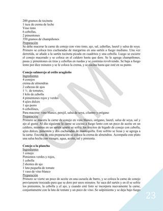 23
200 gramos de tocineta
1 taza de crema de leche
Vino tinto
6 cebollas,
2 pimentones
350 gramos de champiñones
Preparación
Se debe macerar la carne de conejo con vino tinto, ajo, sal, cebollas, laurel y salsa de soya.
Primero se coloca tres cucharadas de margarina en una sartén a fuego mediano. Una vez
derretida, se añade a la sartén tocineta picada en cuadritos y una cebolla. Luego se escurre
el conejo macerado y se coloca en el caldero hasta que dore. Se le agrega champiñones,
pasas y pimentones en tiras y cebollas en ruedas y se continúa revolviendo. Se baja a fuego
lento por diez minutos y se le coloca la crema, y se cocina hasta que esté en su punto.
Conejo salmorejo al estilo aragüeño
Ingredientes
4 conejos
crema de almendras
2 cabezas de ajos
1 ½ de tomates,
1 kilo de cebolla
4 pimentones rojos y verdes
4 ajíes dulces
1 ajo porro
6 cebollines,
Para macerar: vino blanco, perejil, salsa de soya, cilantro y orégano
Preparación
Primero se macera la carne de conejo en vino blanco, orégano, laurel, salsa de soya, sal y
ajo al gusto. Al día siguiente la carne se cocina a fuego lento con un poco de aceite en un
caldero, mientras en un sartén aparte se sofríe los trocitos de hígado de conejo con cebolla,
ajíes dulces, pimentón y dos cucharadas de mantequilla. Este sofrito se licua y se agrega a
la carne. Encima de esta preparación se coloca la crema de almendras. Acompaña este plato
una salsa hecha con vinagre, agua, aceite, sal y pimienta.
Conejo a la plancha
Ingredientes
1 conejo
Pimientos verdes y rojos,
1 cebolla
2 dientes de ajo
1 lata pequeña de tomate
1 vaso de vino blanco
Preparación
Primero se vierte un poco de aceite en una cazuela de barro, y se coloca la carne de conejo
previamente troceado para que se dore por unos minutos. Se saca del sartén y en él se sofríe
los pimientos, la cebolla y el ajo, y cuando esté listo se incorpora nuevamente la carne,
conjuntamente con la lata de tomate y un poco de vino. Se salpimienta y se deja bajo fuego
 