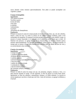 24
suave durante veinte minutos aproximadamente. Este plato se puede acompañar con
vegetales y papas.
Conejo al champiñón
Ingredientes
150 gramos de pasas
Tocineta a gusto
Crema de leche
Vino tinto
6 cebollas
2 pimentones,
4 conejos
350 gramos de champiñones.
Preparación
Primero se macera la carne de conejo picada en trozos con vino tinto, ajo, sal, dos cebollas,
laurel y salsa de soya. La carne se coloca en un caldero a fuego mediano, junto a tres
cucharadas de margarina. Se agrega la tocineta picada en cuadritos y una cebolla. Luego, se
escurre el conejo macerado y es colocado en el caldero a sofreír hasta que se dore. Al
finalizar este proceso, se agrega el jugo de la maceración y se revuelve durante quince
minutos aproximadamente. Se agregan champiñones, pasas, crema y sal sucesivamente, al
tiempo que se menea a fuego lento durante diez minutos más. Se añade un vaso de vino y
se cocina durante cinco minutos.
Conejo a la cazadora
Ingredientes
1 conejo trozado
1 zanahoria pequeña rallada
10 dientes de ajos machacados
3 cebollas grandes
2 pimentones rojos picados ambos en juliana
1 taza de aceite,
1 puñito de albahaca picada
1 cucharada de orégano
1 lata de tomate pelados
Sal, pimienta, perejil y mostaza.
Preparación
Primero se aliña la carne de conejo con ajo, sal, pimienta, orégano, mostaza y vino, y se
deja macerar durante la noche. Al día siguiente, se fríe las presas en aceite hasta dorar.
Igualmente se fríen las cebollas y pimentones, tomates y el aliño sobrante. La mezcla se
cocina tapada por una hora o hasta que esté listo. Antes de terminar, se agrega la albahaca y
el perejil.
 