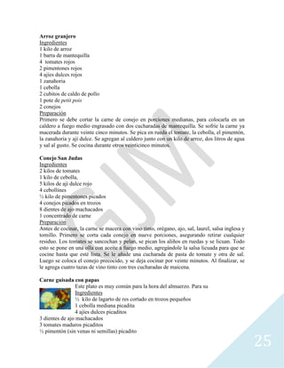 25
Arroz granjero
Ingredientes
1 kilo de arroz
1 barra de mantequilla
4 tomates rojos
2 pimentones rojos
4 ajíes dulces rojos
1 zanahoria
1 cebolla
2 cubitos de caldo de pollo
1 pote de petit pois
2 conejos
Preparación
Primero se debe cortar la carne de conejo en porciones medianas, para colocarla en un
caldero a fuego medio engrasado con dos cucharadas de mantequilla. Se sofríe la carne ya
macerada durante veinte cinco minutos. Se pica en rueda el tomate, la cebolla, el pimentón,
la zanahoria y ají dulce. Se agregan al caldero junto con un kilo de arroz, dos litros de agua
y sal al gusto. Se cocina durante otros veinticinco minutos.
Conejo San Judas
Ingredientes
2 kilos de tomates
1 kilo de cebolla,
5 kilos de ají dulce rojo
4 cebollines
½ kilo de pimentones picados
4 conejos picados en trozos
8 dientes de ajo machacados
1 concentrado de carne
Preparación
Antes de cocinar, la carne se macera con vino tinto, orégano, ajo, sal, laurel, salsa inglesa y
tomillo. Primero se corta cada conejo en nueve porciones, asegurando retirar cualquier
residuo. Los tomates se sancochan y pelan, se pican los aliños en ruedas y se licuan. Todo
esto se pone en una olla con aceite a fuego medio, agregándole la salsa licuada para que se
cocine hasta que esté lista. Se le añade una cucharada de pasta de tomate y otra de sal.
Luego se coloca el conejo precocido, y se deja cocinar por veinte minutos. Al finalizar, se
le agrega cuatro tazas de vino tinto con tres cucharadas de maicena.
Carne guisada con papas
Este plato es muy común para la hora del almuerzo. Para su
Ingredientes
½ kilo de lagarto de res cortado en trozos pequeños
1 cebolla mediana picadita
4 ajíes dulces picaditos
3 dientes de ajo machacados
3 tomates maduros picaditos
½ pimentón (sin venas ni semillas) picadito
 