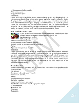 26
½ kilo de papas picadas en dados.
Alcaparras al gusto
Sal y pimienta al gusto
Preparación
En una sartén con aceite caliente se pone la carne para que se dore bien por todos lados y la
retiramos reservándola. En el mismo aceite se echa la cebolla, los ajíes dulces, los dientes
de ajo y se sofríen hasta transparentar, se añaden los tomates y el pimentón, y se sofríe todo
hasta que esté bien cocido; luego se le agrega a la carne reservada y un poquito de agua. Se
tapa la olla y se deja cocinar muy lentamente por media hora. Se agregan entonces las
alcaparras y se rectifica la sazón, se deja cocinar hasta que la carne esté en su punto, y se
añaden las papas, se continúa con la cocción hasta que las papas están tiernas.
Plato alemán de Colonia Tovar
Es una receta culinaria en donde se emplean muchos alimentos de la dieta
básica de los colonieros y es consumida durante todo el año.
Ingredientes (para un plato)
1 Chuleta grande y ahumada
2 Salchichas alemanas o polacas
1 cebolla grande cortada en tiras o plumitas
1 taza de repollo agrio o sauerkraut (ya preparado)
Aceite.
4 papas cocidas y cortadas en cubitos
Preparación
En una sartén grande con un poquito de agua se hierven o asan la chuleta y las salchichas
cocinando hasta que el agua consuma y comience a freírse con su propia grasa, aparte en
una sartén con una cucharadita de aceite y otra de aceite, se sofríe la cebolla hasta que estén
doraditas y caramelizadas, a la que luego se le añaden las papas previamente cocidas. Se
condimenta el sofrito con pimienta y eneldo. Se sirve en un plato la chuleta, las salchichas,
las papas y el repollo agrio con pan. Hay variantes de este plato donde sólo se usa
salchichas, papas y repollo.
Muchacho relleno
Para realizar este rico plato hace falta un corte de carne llamado muchacho, preferiblemente
del tipo redondo
Ingredientes
1 muchacho redondo (peceto o round)
6 ajíes dulces picaditos,
Azúcar
1 pimentón (pimiento) picadito
2 cebollas picaditas,
alcaparra, aceituna, especias a gusto
2 cucharadas de cada una: salsa de soya y salsa inglesa
½ kilo de tomates
4 dientes de ajo
Sal a gusto
Preparación
 