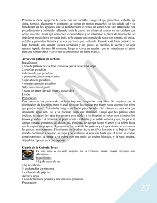 27
Primero se debe agujerear la carne con un cuchillo. Luego el ajo, pimentón, cebolla, ají
dulce, tomate, alcaparras y aceitunas se cortan en trozos pequeños, se les añade sal y se
introducen en los agujeros que se realizaron en el trozo de carne. Una vez terminado este
procedimiento y habiendo rellenado toda la carne se diluye el azúcar en un caldero con
aceite caliente hasta que comience a caramelizar y se introduce la pieza de muchacho, se
deja dorar media hora por cada lado, se le agrega una especie de salsa con tomate, ají dulce,
cebolla y pimentón licuada y se cocina hasta que ablande. Cuando esté bien cocido y se
haya formado una concha oscura alrededor y un guiso, se rectifica la sazón y se deja
reposar tapado durante 10 minutos, luego se corta en ruedas que se introducen el guiso
para que tomen sabor y se sirven acompañadas de arroz blanco.
Arroz con paticas de cochino
Ingredientes
1 kilo de paticas de cochino cortadas por la mitad a lo largo
2 cebollas picaditas
4 dientes de ajo picaditos
1 pimentón (pimiento) picadito
5 ajíes dulces picaditos
4 tomates grandes picaditos
Sal y pimienta al gusto
3 tazas de arroz (lavado bien y escurrido)
Limón
Preparación
Para preparar las paticas de cochino hay que limpiarlas muy bien. Se empieza por la
eliminación de los pelos, para lo cual se pasan las paticas por fuego hasta quemar los pelos
que puedan tener, frotándolas luego con limón para lavarlas. Se colocan en una olla con
abundante agua con sal y se cocinan hasta que ablanden. Luego que las paticas estén
cocidas, se sacan del agua (se reserva este caldo) y se limpian un poco para eliminar los
huesos grandes. En otra olla, se pone aceite a calentar y se sofríe cebolla y ajo, luego se le
agrega tomate, pimentón, ají dulce, sal, pimienta, se agrega luego el arroz y se sofríe hasta
que blanquea un poquito. Agregamos la carne de las paticas y el agua donde se cocinaron
las paticas anteriormente. Finalmente se deja hervir, se rectifica la sazón y se baja el fuego
cuando comience a secarse, se tapa y se continua la cocción hasta que el arroz se cocine
completamente, se apaga y se cubre con una paño de cocina húmedo, y la tapa encima,
dejándolo reposar para que esponje
Gulash de la Colonia Tovar
Es una sopa o guisado popular en la Colonia Tovar, cuyos orígenes son
Alemanes.
Ingredientes
1 kg de carne de res
2 kg de cebolla
¼ cucharadita de pimienta
1 cucharada de páprika
Aceite y agua.
1 kilo de tomates pelados y sin semillas picaditos
Preparación
 