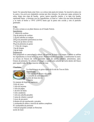 29
laurel. Se sancocha hasta estar listo y se coloca más pasta de tomate. Se mezcla la salsa con
la carne y los petit pois dejándolo cocinar por diez minutos. Se arma por capas, primero la
salsa, luego una capa de lasaña, guiso, queso amarillo, jamón, y se tapa con lasaña,
repitiendo hasta y terminar con los ingredientes, al final se cubre con una salsa bechamel
y se mete al horno a 170°C (350°F) hasta que la pasta este cocida y este el pasticho
gratinado.
Celce
El celse coriano es un plato famoso en el Estado Falcón.
Ingredientes
1 cabeza de cochino
2 kg de paticas de cochino
½ kg de cebollas en rodajas
250 gr de pimentón (pimientos) en tiras
150 gr de ají dulce en tiras
50 gr de pimienta en grano
1 ½ litro de vinagre,
1 kg de lengua
1 kg de lonja
Preparación
Para prepararlo se sancochan la cabeza, las paticas, la lonja y la lengua. Cuando se enfrían
los ingredientes se lavan bien y se pican. Posteriormente se procede a condimentar la carne.
se envasa en frascos de vidrio poniendo capas de carnes, cebollas, pimentones, ajíes.
Granos de pimienta. Se caliente el vinagre y cuando este caliente se vierte dentro del frasco
para taparlo todo. Se deja macerar antes de usar.
Chanfaina
La chanfaina es un guiso típico de la isla de Toa en Zulia
Ingredientes
1 kilo de hígado de res o de cerdo,
½ corazón de estos animales
½ kilo de lomo de res
2 jojotos
Un manojo de hojas de espinacas
1 kilo de yuca
½ kilo de auyama
½ kilo de papas,
¼ de kilo de ñame
¼ kilo zanahoria
½ kilo de cebollín picadito
1 rama de cilantro y perejil
1 trozo de ajo porro
4 dientes de ajo machacado y picados
1 cucharada de aliños o mezcla de adobos completos
P1 cucharadita de pimienta
1 brócoli pequeño cortado en florecitas
aceite de maíz
 