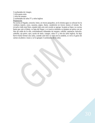 30
2 cucharadas de vinagre,
¼ kilo pasta corta
½ kilo de tomates
2 cucharadas de salsa 57 y salsa inglesa
Preparación
Se cocina el hígado, corazón, lomo, en trozos pequeños, en la misma agua se colocan los la
verduras (jojoto, yuca, auyama, papas, ñame, zanahoria) en trozos menos el tomate. Se
revuelve todo muy bien, cuando todo esto esté cocido se agrega la pasta se baja y se cocina
hasta que este al dente, se baja del fuego y se reserva mientras se prepara un guiso con un
litro de caldo de la olla, colocándosele rebanadas de tomates, cebolla, espinacas, brócolis,
cebollín, ajo porro, ajos, aceite de maíz, vinagre, salsa 57 y otra de salsa inglesa. Se deja
hervir hasta formar una salsa, cuando está listo se retira de la candela, se sirve el guiso de
carnes en platos o tazas y se le agregan 2 cucharadas de la salsa.
 