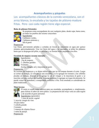 31
Acompañantes y páspalos
Los acompañantes clásicos de la comida venezolana, son el
arroz blanco, la ensalada y las tajadas de plátano maduro
fritas. Pero casi cada región tiene algo especial.
Bolas de plátano Orientales
Se preparan como acompañante de casi cualquier plato, desde sopa, hasta carne,
en todos los pueblos del oriente venezolano
Ingredientes
6 plátanos verdes,
2 plátanos pintones y
Sal al gusto
Preparación
Las frutas, previamente peladas y cortadas en trozos se sancochan en agua por quince
minutos aproximadamente. Una vez fuera del agua y ya reposados, se pilan los plátanos
hasta que se despegan del pilón, se mezclan y se forman bolas pequeñas con ellos.
Ensalada de mapuey (ocumo morado)
Ingredientes
1 kg de mapuey
2 cebollas grandes
4 tomates
Aceite, vinagre, sal y mayonesa al gusto
Preparación
Se cocinan los mapueyes y se dejan enfriar para que no se rompan durante el corte. Luego
se cortan en rodajas, se colocan en una escudilla y se le agregan los tomates y las cebollas
picadas en rodajas, después se le agrega la sal, el vinagre y la mayonesa al gusto y se
mezclan con una cuchara de madera. Algunas personas le agregan un toque de pimienta. Se
puede comer de inmediato, a temperatura ambiente o fría. Esta ensalada es considerada un
plato tradicional.
Mojo larense
El mojo es usado como aderezo para sus ensaladas, acompañante o, simplemente,
para realzar el sabor de otros platos. La preparación del mojo varía en cada región
y de acuerdo al gusto personal.
Ingredientes (generales)
½ taza de aceite vegetal
½ taza de vinagre de vino
10 ajíes dulce
1 cebolla grande
2 tomates
1 manojo de cilantro fresco
1 rama de perejil.
Preparación
 