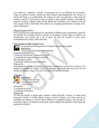32
Lave todos los vegetales y córtelos en pequeños trozos o se machacan en un mortero.
Luego se sofríen en aceite vegetal por cinco minutos aproximadamente. Por último, se
retiran del fuego y se condimentan con vinagre de vino, sal, pimienta y unas hojas de
cilantro y perejil. El mojo larense suele ser picante y lleva semillas tostadas y trituradas de
ajonjolí o auyama. Algunos mojos llevan además de las hierbas y los vegetales masa de
maíz, queso, leche y chicharrón. Este aderezo se acompaña generalmente con papa, yuca,
carne y hallaquitas.
Mojo de auyama (adobo)
Este es un plato muy apreciado por la comunidad de Iribarren que es preparado a partir de
las semillas de la auyama. Éstas se cocinan en un budare o sartén, luego se muelen y se
condimentan con comino, ajo y sal al gusto. El mojo de auyama se come como
acompañante de la arepa y otros alimentos.
Salsa tártara al estilo Colonia Tovar
Es una salsa que forma parte de la tradición culinaria de la región.
Ingredientes
1 frasco pequeño de pepinillos encurtidos
2 manojo de perejil fresco
1 frasco de mayonesa de 500grmaos o 2 tazas
1 cucharada de vinagre del mismo pepinillo
Sal y pimienta al gusto
1 cucharada colmada alcaparras picaditas
Preparación
Para prepararla se pican los pepinillos, el perejil y la alcaparra; se ponen en un tazón y se le
agrega la mayonesa, el vinagre, la sal y la pimienta, mezclando todo muy bien con una
cuchara de madera. Luego se envasa en un frasco de vidrio esterilizado.
Tequeños
Ingredientes
1 kilo de harina de trigo,
1 kilo de queso llanero,
1 vaso de soda,
sal al gusto
1 cucharada de azúcar.
2 cucharadas de manteca
Preparación
En una taza grande se agrega agua, manteca vegetal derretida y harina, se amasa hasta
conseguir el punto y se deja reposar. Luego se estira la harina y se cortan tiras de un
centímetro de espesor, se corta el queso también en rectángulos largos y con las tiras se
envuelve el queso. Se calienta el aceite para colocar después los tequeños a freír hasta que
queden bien dorados.
 