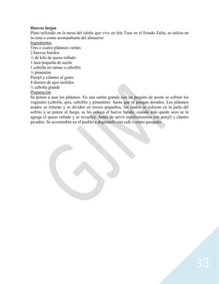 33
Huevos largos
Plato utilizado en la mesa del isleño que vive en Isla Toas en el Estado Zulia, se utiliza en
la cena o como acompañante del almuerzo
Ingredientes
Tres o cuatro plátanos verdes
2 huevos batidos
¼ de kilo de queso rallado
1 taza pequeña de aceite
1 cebolla en ramas o cebollín
½ pimentón
Perejil y cilantro al gusto
4 dientes de ajos molidos
½ cebolla grande
Preparación
Se ponen a asar los plátanos. En una sartén grande con un poquito de aceite se sofríen los
vegetales (cebolla, ajos, cebollín y pimentón) hasta que se pongan dorados. Los plátanos
asados se trituran y se dividen en trozos pequeños, los cuales se colocan en la paila del
sofrito y se ponen al fuego, se les coloca el huevo batido, cuando esto quede seco se le
agrega el queso rallado y se revuelve. Antes de servir espolvoreamos con perejil y clantro
picadito. Se acostumbra en el pueblo a degustarlo con café o como pasapalo.
 