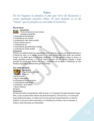 34
Panes
En los hogares se prepara el pan que sirve de desayuno y
como merienda nuestros niños. El mas popular es el de
“horno” que se prepara en casi todo el territorio.
Pan de horno
Ingredientes
5 kilos de harina de maíz cariaco
3 panelas de papelón
2 cucharadas de bicarbonato
1 cucharada de anís molido
1 cucharada de clavo dulce molido
¼ kg de manteca de res,
1 cucharada de sal
1 cucharada de guayabita dulce molida
1 cucharada de canela molida
Preparación
Primero se combinan todos los ingredientes secos como las especias, la sal, el bicarbonato y
la harina de maíz, se le agrega manteca y se sigue revolviendo hasta hacer una arenilla.
Luego se les añade agua en cantidades moderadas. En una superficie plana se amasa, se
toman pequeñas porciones y se le da forma, primero con un cilindro delgado y luego
uniendo las puntas para formar una rosca y ondularla con los dedos. Finalmente, en una
bandeja engrasada se hornea hasta que está dorado.
Pan criollo merideño
Ingredientes
1 kg de harina de trigo
4 huevos
2 kg de azúcar
¼ kg de mantequilla
4 cucharadas de leche en polvo
1 cucharada de bicarbonato
3 cucharadas de levadura
¼ kg de manteca
Sal gusto
Preparación
Se mezclan todos los ingredientes sobre la mesa y se le agrega la levadura disuelta en agua
tibia. Luego se amasa hasta obtener una pasta homogénea, se hacen tiras y se cortan para
luego preparar los panes, se cubren con una tela para que la masa fermente y se hinche;
después se colocan en latas engrasadas y se introducen en el horno, una vez dorados se
retiran y están listos para ser consumidos
 