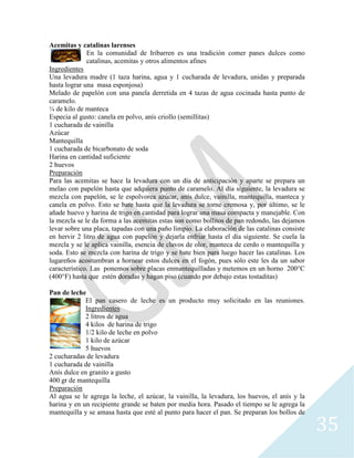 35
Acemitas y catalinas larenses
En la comunidad de Iribarren es una tradición comer panes dulces como
catalinas, acemitas y otros alimentos afines
Ingredientes
Una levadura madre (1 taza harina, agua y 1 cucharada de levadura, unidas y preparada
hasta lograr una masa esponjosa)
Melado de papelón con una panela derretida en 4 tazas de agua cocinada hasta punto de
caramelo.
¼ de kilo de manteca
Especia al gusto: canela en polvo, anís criollo (semillitas)
1 cucharada de vainilla
Azúcar
Mantequilla
1 cucharada de bicarbonato de soda
Harina en cantidad suficiente
2 huevos
Preparación
Para las acemitas se hace la levadura con un día de anticipación y aparte se prepara un
melao con papelón hasta que adquiera punto de caramelo. Al día siguiente, la levadura se
mezcla con papelón, se le espolvorea azúcar, anís dulce, vainilla, mantequilla, manteca y
canela en polvo. Esto se bate hasta que la levadura se torne cremosa y, por último, se le
añade huevo y harina de trigo en cantidad para lograr una masa compacta y manejable. Con
la mezcla se le da forma a las acemitas estas son como bollitos de pan redondo, las dejamos
levar sobre una placa, tapadas con una paño limpio. La elaboración de las catalinas consiste
en hervir 2 litro de agua con papelón y dejarla enfriar hasta el día siguiente. Se cuela la
mezcla y se le aplica vainilla, esencia de clavos de olor, manteca de cerdo o mantequilla y
soda. Esto se mezcla con harina de trigo y se bate bien para luego hacer las catalinas. Los
lugareños acostumbran a hornear estos dulces en el fogón, pues sólo este les da un sabor
característico. Las ponemos sobre placas enmantequilladas y metemos en un horno 200°C
(400°F) hasta que estén doradas y hagan piso (cuando por debajo estas tostaditas)
Pan de leche
El pan casero de leche es un producto muy solicitado en las reuniones.
Ingredientes
2 litros de agua
4 kilos de harina de trigo
1/2 kilo de leche en polvo
1 kilo de azúcar
5 huevos
2 cucharadas de levadura
1 cucharada de vainilla
Anís dulce en granito a gusto
400 gr de mantequilla
Preparación
Al agua se le agrega la leche, el azúcar, la vainilla, la levadura, los huevos, el anís y la
harina y en un recipiente grande se baten por media hora. Pasado el tiempo se le agrega la
mantequilla y se amasa hasta que esté al punto para hacer el pan. Se preparan los bollos de
 