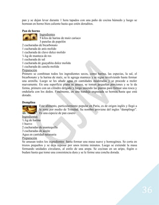 36
pan y se dejan levar durante 1 hora tapados con una paño de cocina húmedo y luego se
hornean en horno bien caliente hasta que estén doraditos.
Pan de horno
Ingredientes
5 kilos de harina de maíz cariaco
3 panelas de papelón
2 cucharadas de bicarbonato
1 cucharada de anís molido
1 cucharada de clavo dulce molido
¼ kg de manteca de res
1 cucharada de sal
1 cucharada de guayabita dulce molida
1 cucharada de canela molida
Preparación
Primero se combinan todos los ingredientes secos, como harina, las especias, la sal, el
bicarbonato y la harina de maíz, se le agrega manteca y se sigue revolviendo hasta formar
una arenilla. Luego se les añade agua en cantidades moderadas y se procede a moler
nuevamente. En una superficie plana se amasa, se toman pequeñas porciones y se le da
forma, primero con un cilindro delgado y luego uniendo las puntas para formar una rosca y
ondularla con los dedos. Finalmente, en una bandeja engrasada se hornea hasta que está
dorado.
Domplina
Este alimento, particularmente popular en Paria, es de origen inglés y llegó a
la zona por medio de Trinidad. Su nombre proviene del ingles “dumplings”.
Es una especie de pan casero
Ingredientes
½ kg de harina
1 huevo
2 cucharadas de mantequilla
3 cucharadas de aceite
Agua en cantidad necesaria
Preparación
Se amasan todos los ingredientes hasta formar una masa suave y homogénea. Se corta en
trozos pequeños y se deja reposar por unos treinta minutos. Luego se extiende la masa
formando unidades circulares, al estilo de una arepa. Se cocinan en un aripo, fogón o
budare hasta que tome una consistencia dura y se le forme una concha dorada.
 