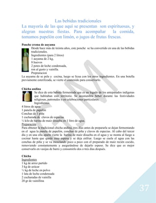 37
Las bebidas tradicionales
La mayoría de las que aquí se presentan son espirituosas, y
alegran nuestras fiestas. Para acompañar la comida,
tomamos papelón con limón, o jugos de frutas frescas.
Ponche crema de auyama
Desde hace más de treinta años, este ponche se ha convertido en una de las bebidas
tradicionales.
Ingredientes (para 2 litros)
1 auyama de 2 kg,
8 huevos
2 potes de leche condensada,
ron al gusto y vainilla.
Prepraracion
La auyama de se pela y cocina, luego se licua con los otros ingredientes. En una botella
previamente esterilizada, se vierte el contenido para conservarlo.
Chicha andina
Se dice de esta bebida fermentada que es un legado de los antepasados indígenas
que habitaban este territorio. Se acostumbra beber durante las festividades
religiosas, patronales o en celebraciones particulares.
Ingredientes
4 litros de agua
1 panela de papelón
Conchas de 1 piña
1 cucharada de clavos de especias
½ kilo de harina de maíz disuelta en 1 litro de agua.
Preparación
Para obtener la tradicional chicha andina, tres días antes de prepararla se dejan fermentando
en el agua la panela de papelón, conchas de piña y clavos de especias. Al cabo del tercer
día y en una olla aparte vierte la harina de maíz disuelta en el agua y se monta al fuego a
cocinar hasta que quede muy espesa y se deja enfriar. Luego se cuela el agua con las
conchas de piña y se va mezclando poco a poco con el preparado de maíz recién cocido,
removiendo constantemente y asegurándose de dejarlo espeso. Se dice que es mejor
conservarlo en vasijas de barro y consumirlo dos o tres días después.
Chicha
Ingredientes
1 kg de arroz partido
3 kg de azúcar
½ kg de leche en polvo
1 lata de leche condensada
2 cucharadas de vainilla
20 gr de vainillina
 