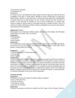 38
1 pizca de nuez moscada
1 cucharada de sal.
Preparación
Se remoja el arroz crudo durante tres horas, luego se licua con agua, por cada kilo de arroz
se agregan 6 lt de agua y 3 kg de azúcar. Después se cocina a fuego lento y se deja hervir
durante quince minutos, se retira del fuego y se deja reposar por media hora. Seguidamente
se mezcla hasta que no tenga grumos. En otro envase se disuelve la leche en polvo, la
vainilla, la nuez moscada, la vainillina, la sal y la leche condensada y se mezcla todo.
Luego se agrega la mezcla anterior revolviendo hasta que se pueda consumir. Esta es la
receta de la chicha elaborada por Mario Antonio Amundarain es una de las más famosas,
tiene dieciséis años de tradición.
Singacostao (bebida)
Para preparar esta tradicional bebida presente en todas las festividades del Municipio
Andrés Mata en el estado Sucre se necesita:
Ingredientes
½ k de parchitas
½ litro de ron
Azúcar al gusto
Preparación
Con las parchitas se realiza un jugo bastante diluido o como se dice localmente aguarapado,
en un tazón se une el ron, el jugo y el azúcar, hasta diluirla. Luego se vierte todo en una
botella y se deja enfriar en la nevera.
Singaparao
½ k de parchitas, jugo y conchas sancochadas
½ litro de ron
Azúcar al gusto
Preparación
Al igual que la bebida llamada singaacostao, se prepara el jugo de parchita pero además se
agrega el agua de la concha de la parchita sancochada. Para obtenerla se extrae el zumo de
la parchita y se le agrega un poco de azúcar. Los cascos de parchita se sancochan hasta que
estén tiernos, se pelan y se licuan con un poquito del agua de cocción para logra como un
crema. En un tazón grande se vierte el ron y se le agrega el zumo de la parchita junto con
la concha de la fruta sancochada, licuada y colada hasta completar el litro. Esta tradicional
bebida es también conocida en otras regiones por el nombre de mistela o crema de parchita.
Es frecuente disfrutarla al salir de las misas de aguinaldo.
Crema de naranja
Ingredientes
30 naranjas a las que se les quitan la concha y luego se exprimen
2 tazas y media de azúcar
3 tazas de ron blanco
1 cucharada de vainilla
1 pizca de nuez moscada
Preparación
El jugo de las naranjas se cuela en un colador muy fino. Luego se lleva al fuego y al hervir
 