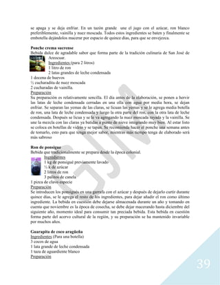 39
se apaga y se deja enfriar. En un tazón grande une el jugo con el azúcar, ron blanco
preferiblemente, vainilla y nuez moscada. Todos estos ingredientes se baten y finalmente se
embotella dejándolos macerar por espacio de quince días, para que se envejezca.
Ponche crema sucrense
Bebida dulce de agradable sabor que forma parte de la tradición culinaria de San José de
Areocuar.
Ingredientes (para 2 litros)
1 litro de ron
2 latas grandes de leche condensada
1 docena de huevos
½ cucharadita de nuez moscada
2 cucharadas de vainilla.
Preparación
Su preparación es relativamente sencilla. El día antes de la elaboración, se ponen a hervir
las latas de leche condensada cerradas en una olla con agua por media hora, se dejan
enfriar. Se separan las yemas de las claras, se licuan las yemas y se le agrega media botella
de ron, una lata de leche condensada y luego la otra parte del ron, con la otra lata de leche
condensada. Después se licua y se le va agregando la nuez moscada rayada y la vainilla. Se
une la mezcla con las claras ya batidas a punto de nieve integrando muy bien. Al estar listo
se coloca en botellas de vidrio y se tapan. Se recomienda hacer el ponche una semana antes
de tomarlo, esto para que tenga mejor sabor, mientras más tiempo tenga de elaborado será
más sabroso
Ron de ponsigue
Bebida que tradicionalmente se prepara desde la época colonial.
Ingredientes
1 kg de ponsigué previamente lavado
½ k de azúcar
2 litros de ron
3 palitos de canela
1 pizca de clavo especie
Preparación
Se introducen los ponsigués en una garrafa con el azúcar y después de dejarlo curtir durante
quince días, se le agrega el resto de los ingredientes, para dejar añadir el ron como último
ingrediente. La bebida en cuestión debe dejarse almacenada durante un año y tomando en
cuenta que noviembre es la época de cosecha, se debe dejar macerando hasta diciembre del
siguiente año, momento ideal para consumir tan preciada bebida. Esta bebida en cuestión
forma parte del acervo cultural de la región, y su preparación se ha mantenido invariable
por muchos años.
Guarapita de coco aragüeña
Ingredientes (Para una botella)
3 cocos de agua
1 lata grande de leche condensada
1 taza de aguardiente blanco
Preparación
 