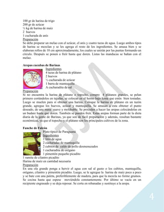 4
100 gr de harina de trigo
200 gr de azúcar
½ kg de harina de maíz
2 huevos
1 cucharada de anís
Preparación
Se debe preparar un melao con el azúcar, el anís y cuatro tazas de agua. Luego ambos tipos
de harina se mezclan y se les agrega el resto de los ingredientes. Se amasa bien y se
elaboran rollos de 10 cm aproximadamente, los cuales se unirán por las puntas formando un
círculo. Después se ponen a freír hasta que doren. Listas las manducas se bañan con el
melao.
Arepas cucubas de Barinas
Ingredientes
4 tazas de harina de plátano
2 huevos
½ cucharada de azúcar
1 barra de mantequilla
A cucharadita de sal
Preparación
Si no encuentra la harina de plátano o topocho, compre 4 plátanos grandes, se pelan
primero cortándolos en tajadas, se colocan en el horno bajo hasta que estén bien tostadas.
Luego se muelen para sí obtener una harina. Coloque la harina de plátano en un tazón
grande, agregue los huevos, azúcar y mantequilla. Se amasan a esta obtener el punto
deseado, de una masa suave y moldeable. Se proceden a hacer las arepas colocándolas en
un budare hasta que doren. También se pueden freír. Estas arepas forman parte de la dieta
diaria de la gente de Barinas, ya que son de fácil preparación y además, resultan bastante
económicas, ya que el topocho y el plátano son los principales cultivos de la zona.
Funche de Falcón
Plato típico de Paraguaná
Ingredientes
1 litro de agua
2 cucharadas de mantequilla
2 cubitos de caldo de pollo desmenuzados
1 cucharadita de orégano
1 pimentón pequeño picadito
1 ramita de cilantro picadito
Harina de maíz en cantidad necesaria
Preparación
En una ola grande ponga a hervir el agua con sal al gusto o los cubitos, mantequilla,
orégano, cilantro y pimentón picadito. Luego, se le agregue la harina de maíz poco a poco
y se bate con una paleta, preferiblemente de madera, para que la mezcla no forme grumos.
Se cocina hasta que espese moviéndola constantemente. Por último se vacía en un
recipiente engrasado y se deja reposar. Se corta en rebanadas y sustituye a la arepa.
 
